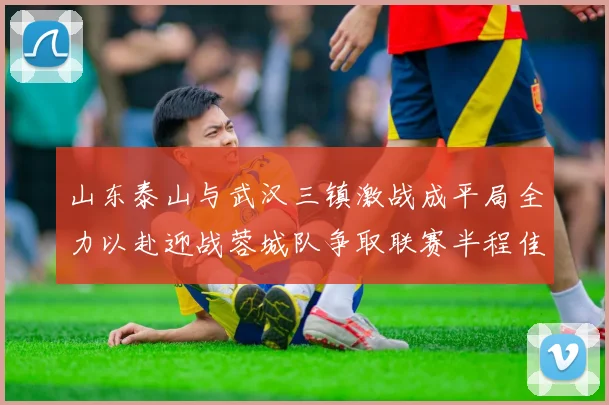 山东泰山与武汉三镇激战成平局全力以赴迎战蓉城队争取联赛半程佳绩