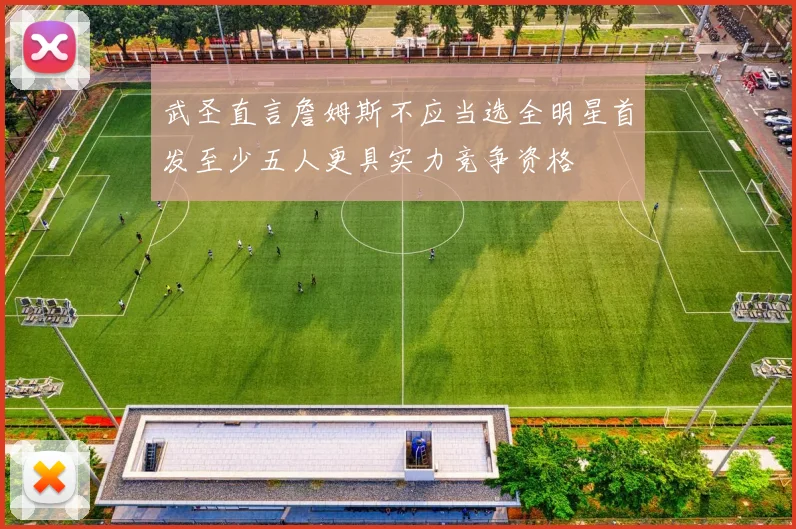 武圣直言詹姆斯不应当选全明星首发至少五人更具实力竞争资格