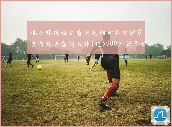 瑞典锋线组合首次亮相世界杯伊萨克与约克雷斯共计1亿5000万欧元价值