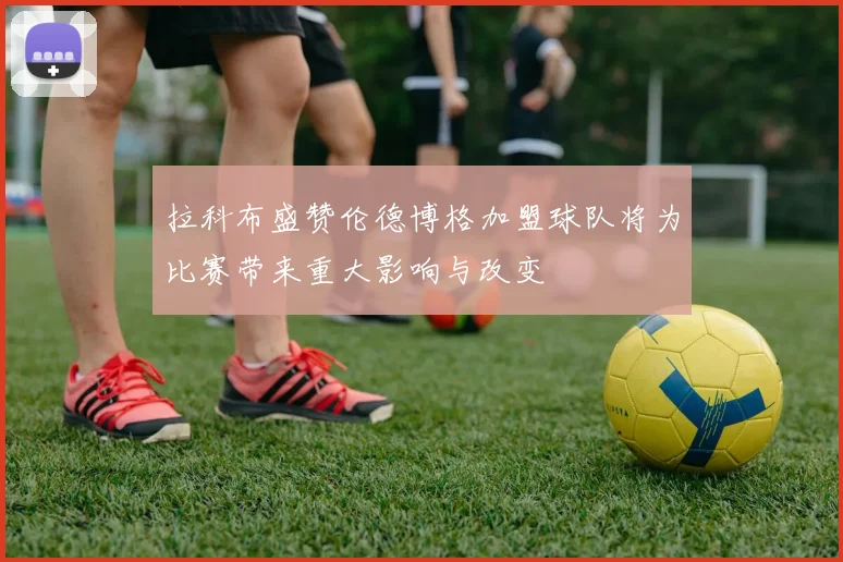 拉科布盛赞伦德博格加盟球队将为比赛带来重大影响与改变
