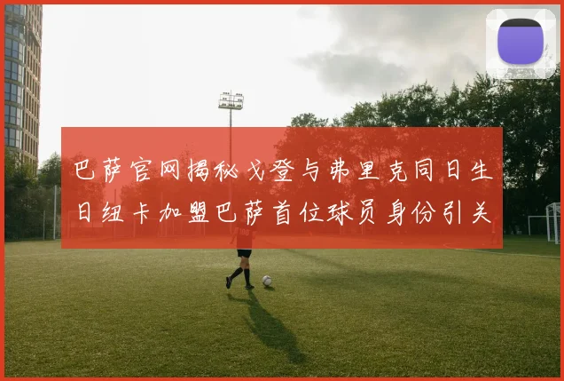 巴萨官网揭秘戈登与弗里克同日生日纽卡加盟巴萨首位球员身份引关注