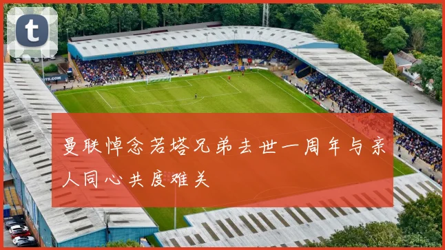 曼联悼念若塔兄弟去世一周年与亲人同心共度难关