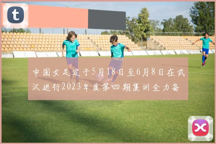 中国女足定于5月18日至6月8日在武汉进行2023年度第四期集训全力备战国际赛事