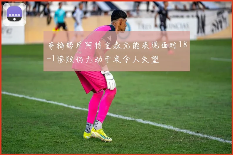 夸梅怒斥阿特金森无能表现面对18-1惨败仍无动于衷令人失望