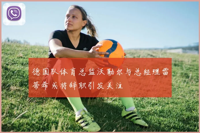 德国队体育总监沃勒尔与总经理雷蒂希或将辞职引发关注