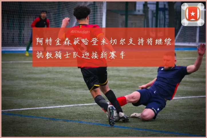 阿特金森获哈登米切尔支持将继续执教骑士队迎接新赛季
