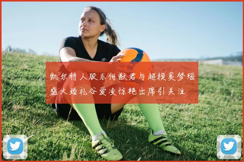 凯尔特人股东何猷君与超模奚梦瑶盛大婚礼谷爱凌惊艳出席引关注