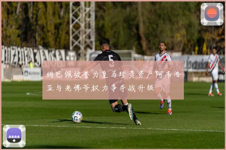 姆巴佩被誉为皇马珍贵资产阿韦洛亚与老佛爷权力争夺战升级
