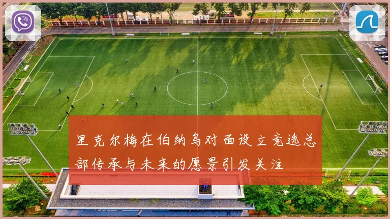 里克尔梅在伯纳乌对面设立竞选总部传承与未来的愿景引发关注