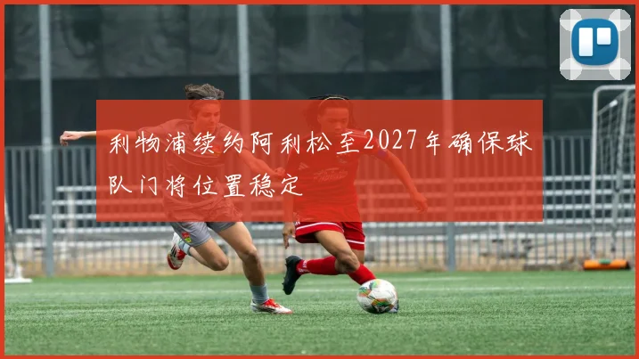 利物浦续约阿利松至2027年确保球队门将位置稳定