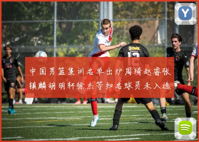 中国男篮集训名单出炉周琦赵睿张镇麟胡明轩徐杰等知名球员未入选
