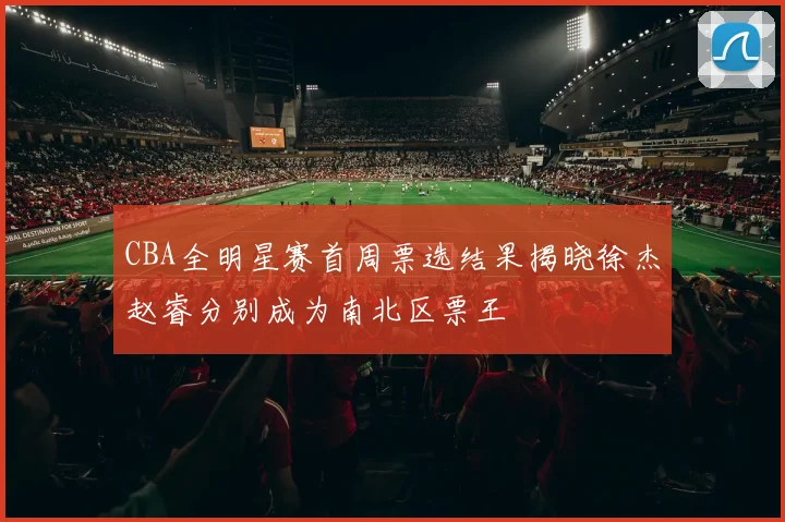 CBA全明星赛首周票选结果揭晓徐杰赵睿分别成为南北区票王