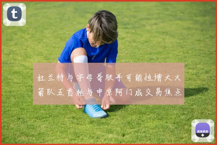 杜兰特与字母哥联手可能性增大火箭队五首轮与申京阿门成交易焦点