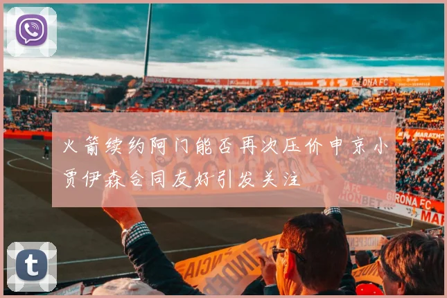火箭续约阿门能否再次压价申京小贾伊森合同友好引发关注