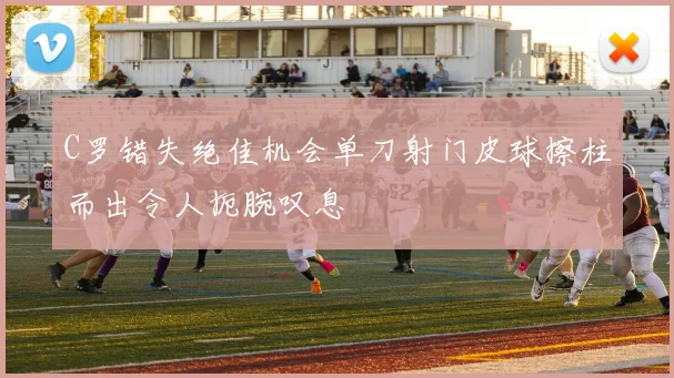 C罗错失绝佳机会单刀射门皮球擦柱而出令人扼腕叹息